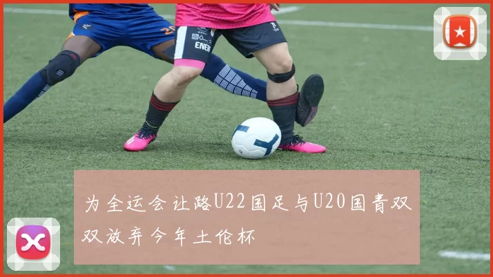 为全运会让路U22国足与U20国青双双放弃今年土伦杯