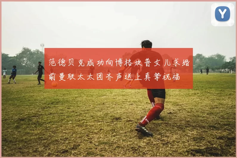 范德贝克成功向博格坎普女儿求婚前曼联太太团齐声送上真挚祝福